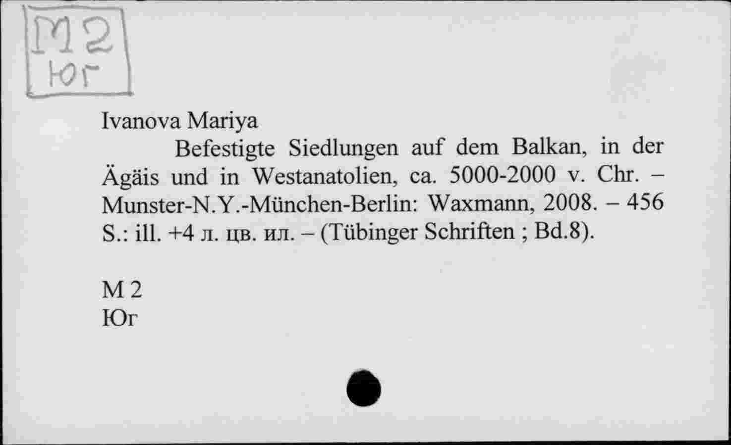 ﻿М2
J-or I
Ivanova Mariya
Befestigte Siedlungen auf dem Balkan, in der Ägäis und in Westanatolien, ca. 5000-2000 v. Chr. -Munster-N.Y.-München-Berlin: Waxmann, 2008. - 456 S.: ill. +4 л. цв. ил. - (Tübinger Schriften ; Bd.8).
М2
Юг